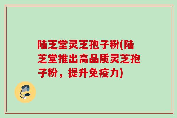 陆芝堂灵芝孢子粉(陆芝堂推出高品质灵芝孢子粉，提升免疫力)