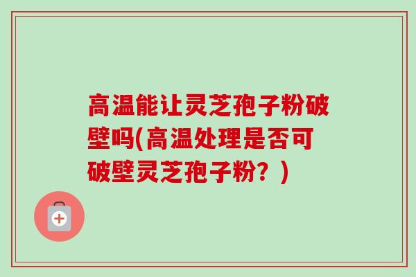 高温能让灵芝孢子粉破壁吗(高温处理是否可破壁灵芝孢子粉？)