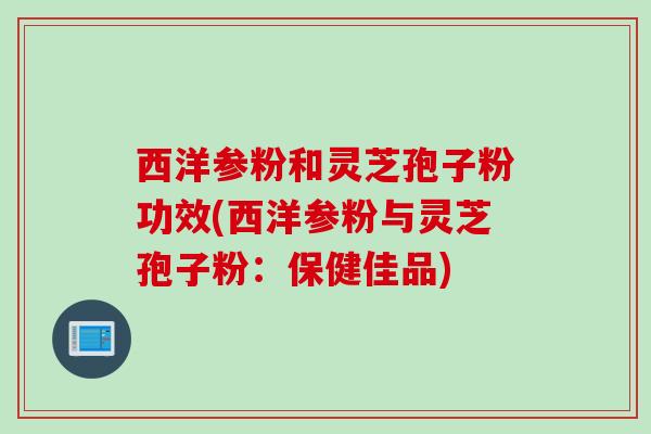 西洋参粉和灵芝孢子粉功效(西洋参粉与灵芝孢子粉：保健佳品)