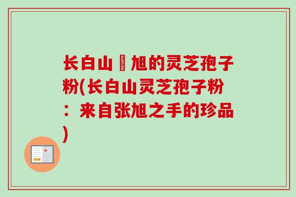 长白山張旭的灵芝孢子粉(长白山灵芝孢子粉：来自张旭之手的珍品)
