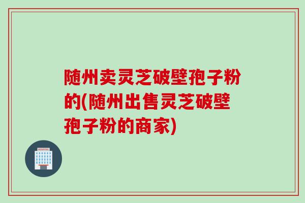 随州卖灵芝破壁孢子粉的(随州出售灵芝破壁孢子粉的商家)