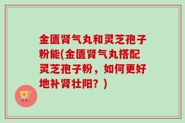 金匮肾气丸和灵芝孢子粉能(金匮肾气丸搭配灵芝孢子粉，如何更好地补肾壮阳？)