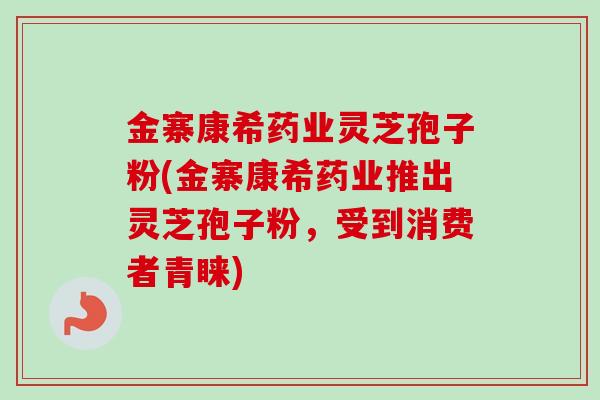 金寨康希药业灵芝孢子粉(金寨康希药业推出灵芝孢子粉,受到消费者青睐) 金寨康希药业灵芝孢子粉(金寨康希药业推出灵芝孢子粉,受到消费者青睐)