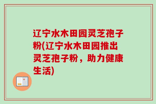 辽宁水木田园灵芝孢子粉(辽宁水木田园推出灵芝孢子粉，助力健康生活)