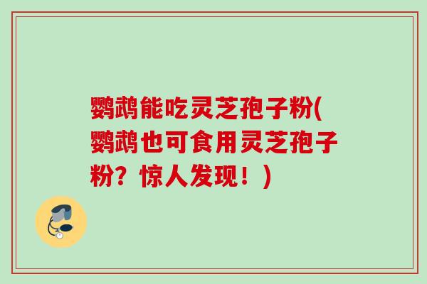 鹦鹉能吃灵芝孢子粉(鹦鹉也可食用灵芝孢子粉?惊人发现!)