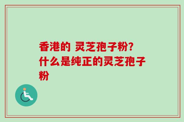香港的 灵芝孢子粉？什么是纯正的灵芝孢子粉