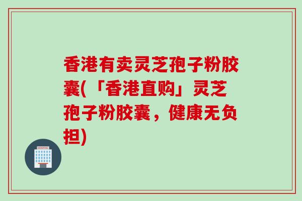 香港有卖灵芝孢子粉胶囊(「香港直购」灵芝孢子粉胶囊，健康无负担)