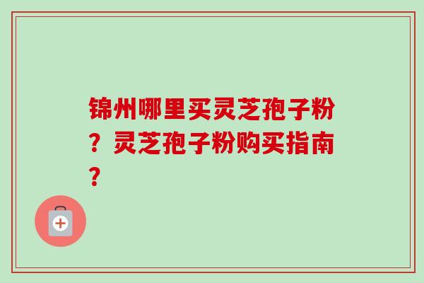 锦州哪里买灵芝孢子粉？灵芝孢子粉购买指南？