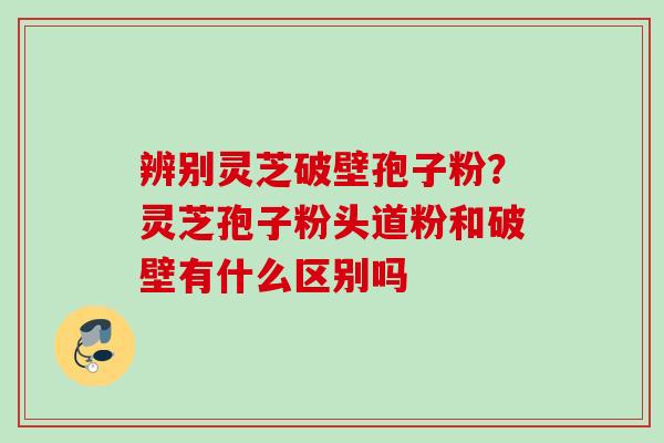 辨别灵芝破壁孢子粉？灵芝孢子粉头道粉和破壁有什么区别吗