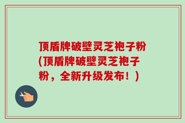 顶盾牌破壁灵芝袍子粉(顶盾牌破壁灵芝袍子粉，全新升级发布！)