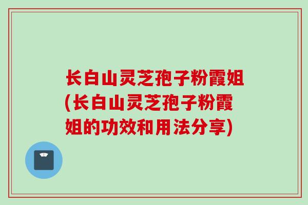 长白山灵芝孢子粉霞姐(长白山灵芝孢子粉霞姐的功效和用法分享)