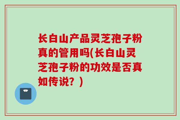长白山产品灵芝孢子粉真的管用吗(长白山灵芝孢子粉的功效是否真如传说？)