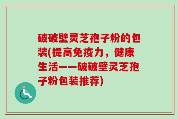 破破壁灵芝孢子粉的包装(提高免疫力，健康生活——破破壁灵芝孢子粉包装推荐)