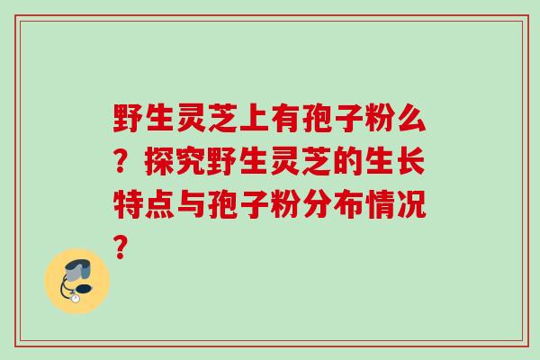 野生灵芝上有孢子粉么?探究野生灵芝的生长特点与孢子粉分布情况?