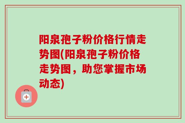 阳泉孢子粉价格行情走势图(阳泉孢子粉价格走势图,助您掌握市场动态) 阳泉孢子粉价格行情走势图(阳泉孢子粉价格走势图,助您掌握市场动态)