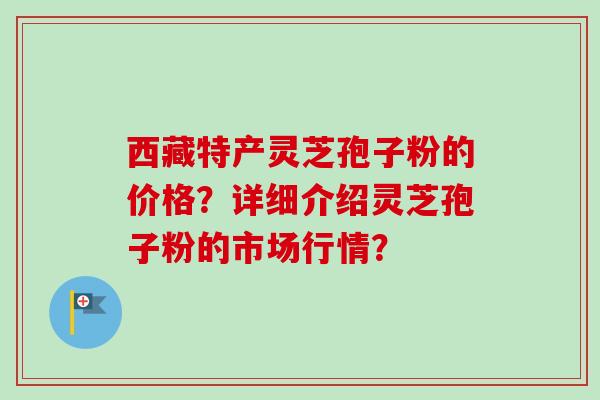 西藏特产灵芝孢子粉的价格？详细介绍灵芝孢子粉的市场行情？