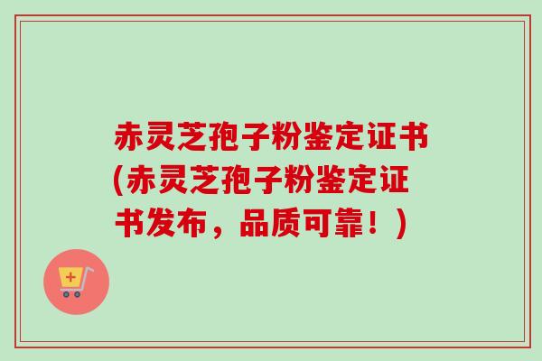 赤灵芝孢子粉鉴定证书(赤灵芝孢子粉鉴定证书发布,品质可靠!)