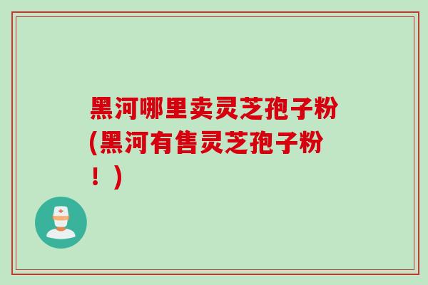 黑河哪里卖灵芝孢子粉(黑河有售灵芝孢子粉!)