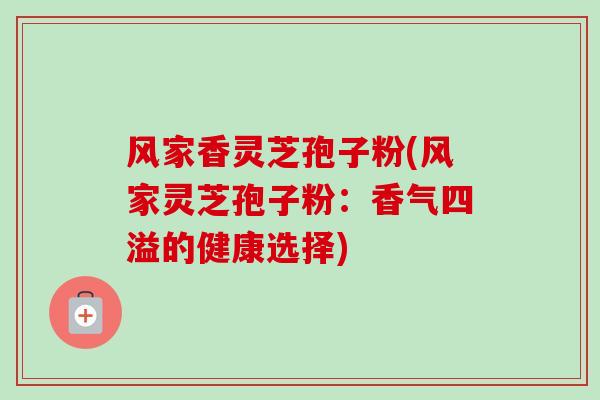 风家香灵芝孢子粉(风家灵芝孢子粉：香气四溢的健康选择)