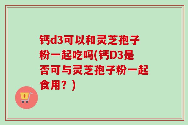 钙d3可以和灵芝孢子粉一起吃吗(钙D3是否可与灵芝孢子粉一起食用?)