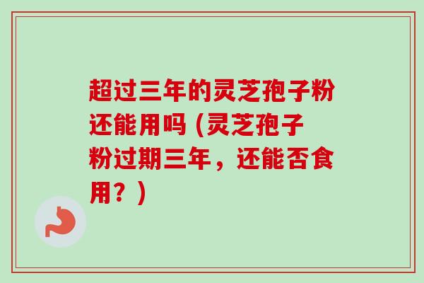 超过三年的灵芝孢子粉还能用吗 (灵芝孢子粉过期三年,还能否食用?)