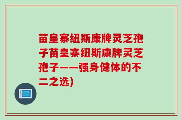 苗皇寨纽斯康牌灵芝孢子苗皇寨纽斯康牌灵芝孢子——强身健体的不二之选)