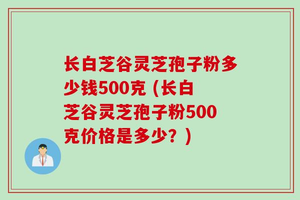 长白芝谷灵芝孢子粉多少钱500克 (长白芝谷灵芝孢子粉500克价格是多少？)