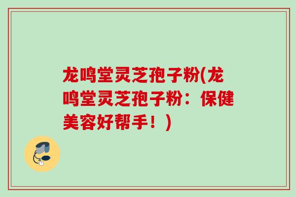 龙鸣堂灵芝孢子粉(龙鸣堂灵芝孢子粉:保健美容好帮手!)