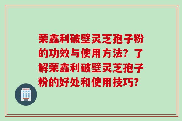 荣鑫利破壁灵芝孢子粉的功效与使用方法?了解荣鑫利破壁灵芝孢子粉的好处和使用技巧?