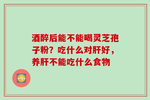 酒醉后能不能喝灵芝孢子粉？吃什么对肝好，养肝不能吃什么食物