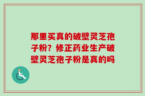 那里买真的破壁灵芝孢子粉？修正药业生产破壁灵芝孢子粉是真的吗