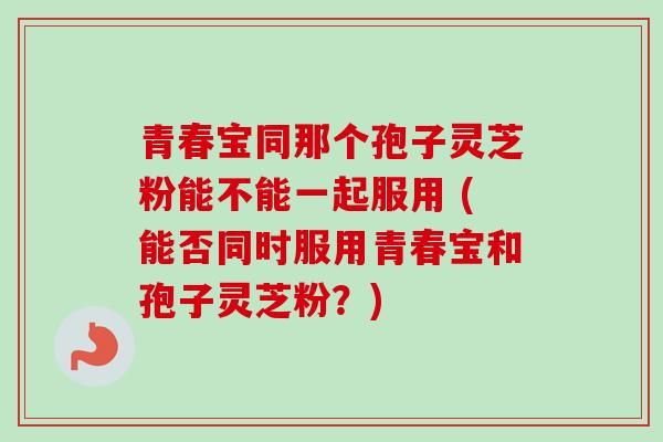 青春宝同那个孢子灵芝粉能不能一起服用 (能否同时服用青春宝和孢子灵芝粉？)