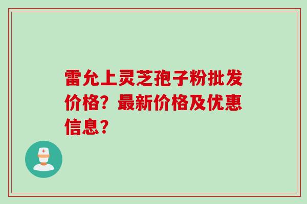 雷允上灵芝孢子粉批发价格?最新价格及优惠信息?