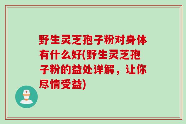 野生灵芝孢子粉对身体有什么好(野生灵芝孢子粉的益处详解，让你尽情受益)