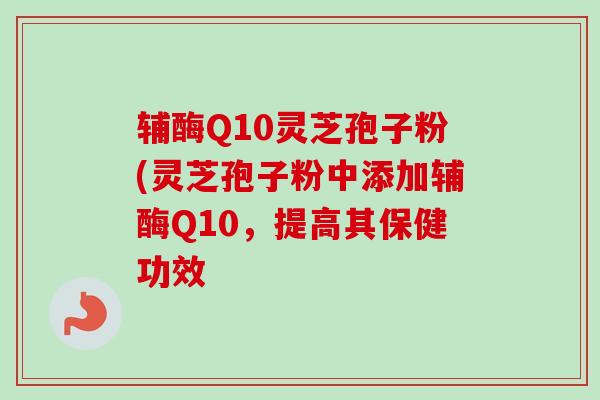 辅酶Q10灵芝孢子粉(灵芝孢子粉中添加辅酶Q10,提高其保健功效