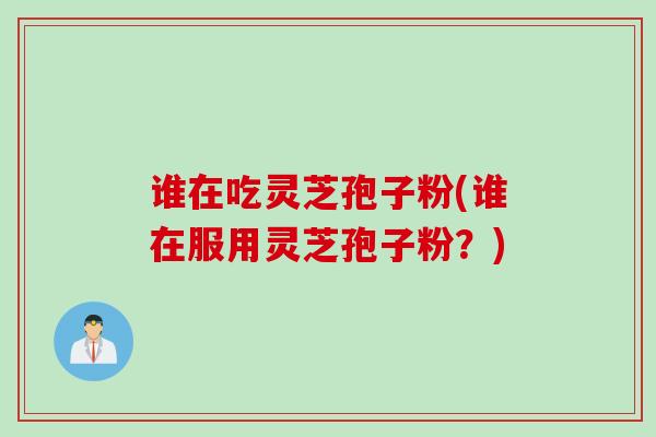 谁在吃灵芝孢子粉(谁在服用灵芝孢子粉？)