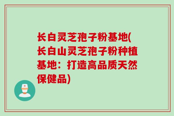 长白灵芝孢子粉基地(长白山灵芝孢子粉种植基地：打造高品质天然保健品)