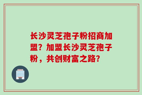 长沙灵芝孢子粉招商加盟?加盟长沙灵芝孢子粉,共创财富之路?
