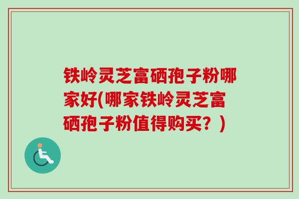 铁岭灵芝富硒孢子粉哪家好(哪家铁岭灵芝富硒孢子粉值得购买？)
