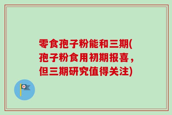 零食孢子粉能和三期(孢子粉食用初期报喜，但三期研究值得关注)
