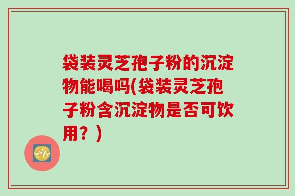 袋装灵芝孢子粉的沉淀物能喝吗(袋装灵芝孢子粉含沉淀物是否可饮用？)