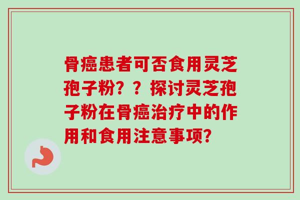 骨癌患者可否食用灵芝孢子粉??探讨灵芝孢子粉在骨癌治疗中的作用和食用注意事项?