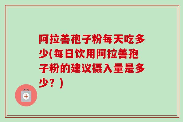 阿拉善孢子粉每天吃多少(每日饮用阿拉善孢子粉的建议摄入量是多少?)