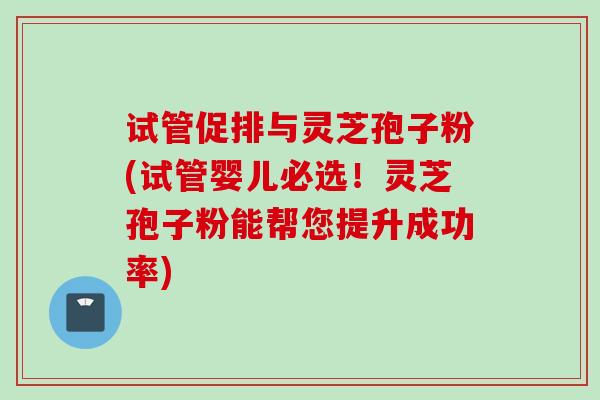 试管促排与灵芝孢子粉(试管婴儿必选!灵芝孢子粉能帮您提升成功率)