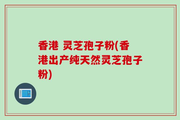 香港 灵芝孢子粉(香港出产纯天然灵芝孢子粉)