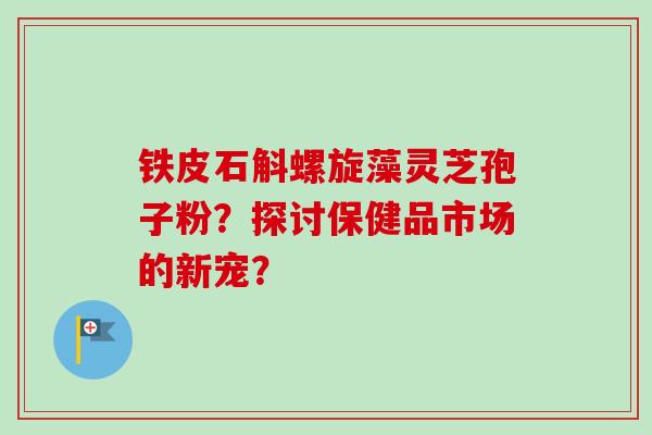 铁皮石斛螺旋藻灵芝孢子粉？探讨保健品市场的新宠？