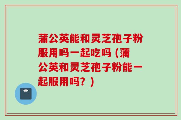 蒲公英能和灵芝孢子粉服用吗一起吃吗 (蒲公英和灵芝孢子粉能一起服用吗?)