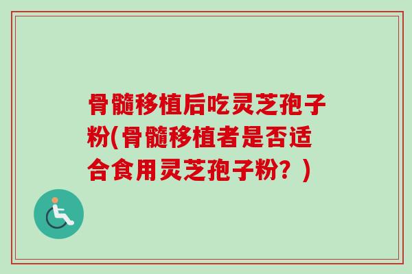 骨髓移植后吃灵芝孢子粉(骨髓移植者是否适合食用灵芝孢子粉？)