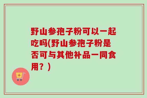 野山参孢子粉可以一起吃吗(野山参孢子粉是否可与其他补品一同食用？)