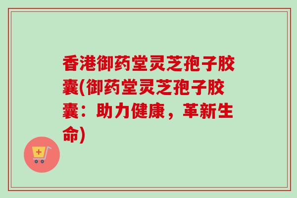香港御药堂灵芝孢子胶囊(御药堂灵芝孢子胶囊：助力健康，革新生命)